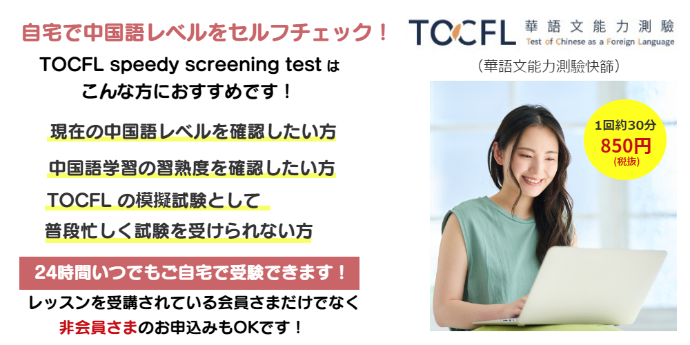 自宅で中国語レベルをセルフチェック!TOCFL speedy screening testはこんな方におすすめです!現在の中国語レベルを確認したい方・中国語学習の習熟度を確認したい方・ TOCFLの模擬試験として・忙しく普段試験を受けられない方。24時間いつでもご自宅で受験できます!