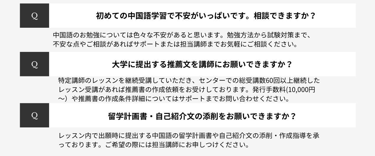 初めての中国語学習で不安がいっぱいです。相談できますか?中国語のお勉強については色々な不安があると思います。勉強方法から試験対策まで、不安な点やご相談があればサポートまたは担当講師までお気軽にご相談ください。大学に提出する推薦文を講師にお願いできますか?特定講師のレッスンを継続受講していただき、センターでの総受講数60回以上継続したレッスン受講があれば推薦書の作成依頼をお受けしております。発行手数料(10,000円~)や推薦書の作成条件詳細についてはサポートまでお問い合わせください。留学計画書・自己紹介文の添削をお願いできますか?レッスン内で出願時に提出する中国語の留学計画書や自己紹介文の添削・作成指導を承っております。ご希望の際には担当講師にお申しつけください。