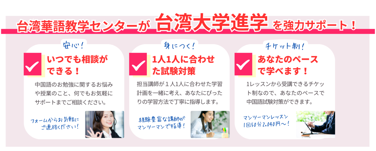 台湾華語教学センターが台湾大学進学を強力サポート!いつでも相談ができる!中国語のお勉強に関するお悩みや授業のこと、何でもお気軽にサポートまでご相談ください。1人1人に合わせた試験対策。担当講師が1人1人に合わせた学習計画を一緒に考え、あなたにぴったりの学習方法で丁寧に指導します。あなたのペースで学べます!1レッスンから受講できるチケット制なので、あなたのペースで中国語試験対策ができます。