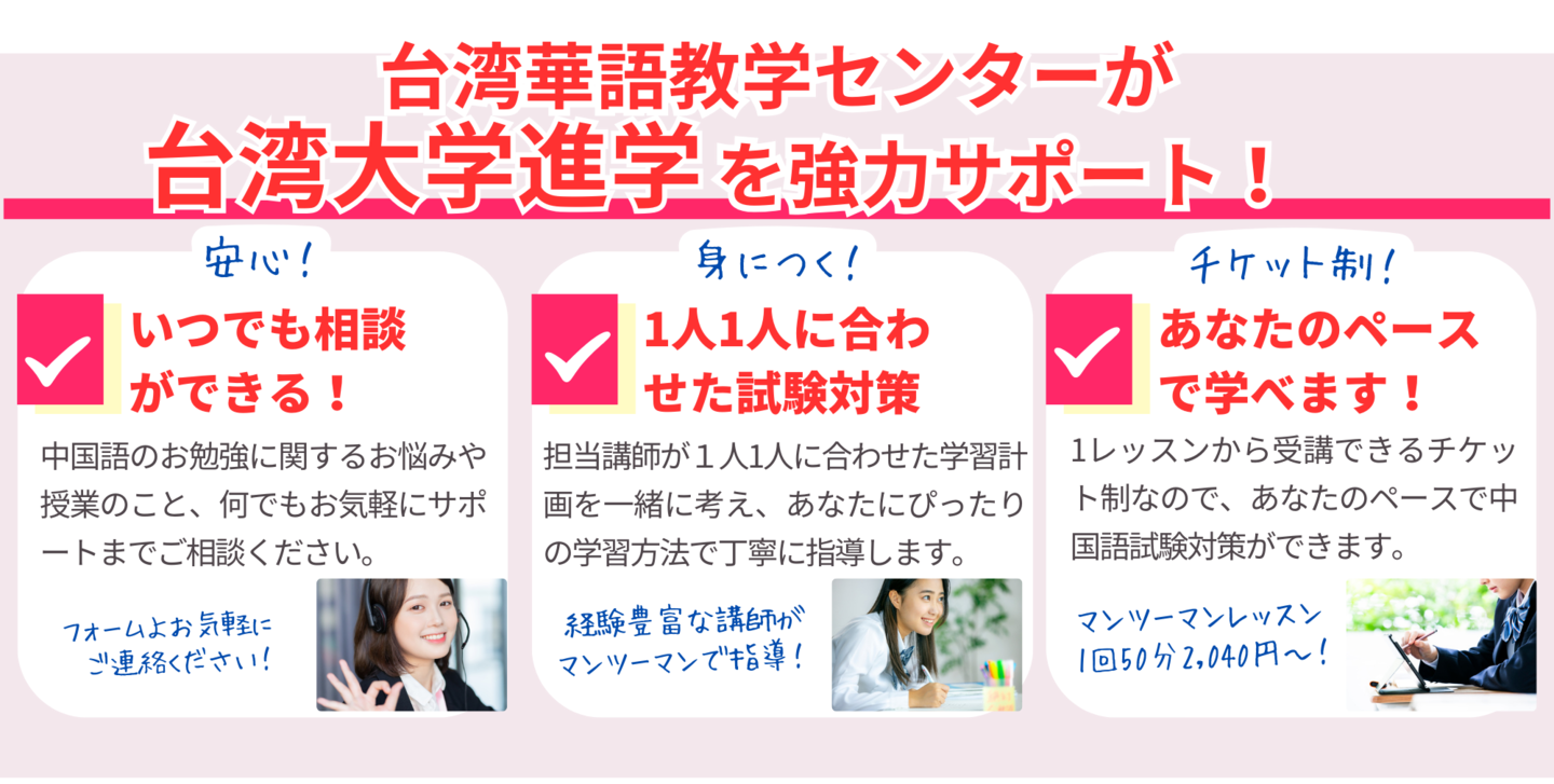 台湾華語教学センターが台湾大学進学を強力サポート!いつでも相談ができる!中国語のお勉強に関するお悩みや授業のこと、何でもお気軽にサポートまでご相談ください。1人1人に合わせた試験対策。担当講師が1人1人に合わせた学習計画を一緒に考え、あなたにぴったりの学習方法で丁寧に指導します。あなたのペースで学べます!1レッスンから受講できるチケット制なので、あなたのペースで中国語試験対策ができます。